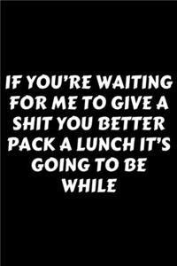 If You're Waiting For Me To Give A Shit You Better Pack A Lunch It's Going To Be While