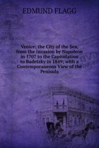Venice; the City of the Sea, from the Invasion by Napoleon in 1707 to the Capitolation to Badetzky in 1849; with a Contemporaneous View of the Penisula