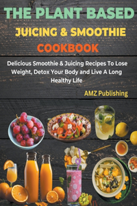 Plant Based Juicing And Smoothie Cookbook: Delicious Smoothie & Juicing Recipes To Lose Weight, Detox Your Body and Live A Long Healthy Life