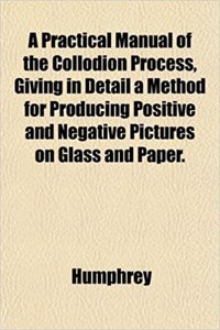 A Practical Manual of the Collodion Process, Giving in Detail a Method for Producing Positive and Negative Pictures on Glass and Paper.