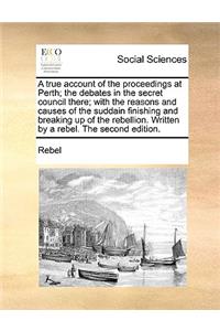 True Account of the Proceedings at Perth; The Debates in the Secret Council There; With the Reasons and Causes of the Suddain Finishing and Breaking Up of the Rebellion. Written by a Rebel. the Second Edition.