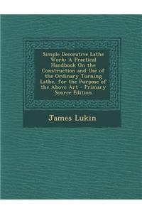 Simple Decorative Lathe Work: A Practical Handbook on the Construction and Use of the Ordinary Turning Lathe, for the Purpose of the Above Art