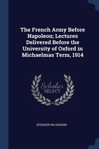 The French Army Before Napoleon; Lectures Delivered Before the University of Oxford in Michaelmas Term, 1914