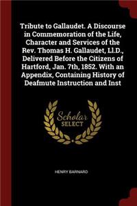 Tribute to Gallaudet. a Discourse in Commemoration of the Life, Character and Services of the Rev. Thomas H. Gallaudet, LL.D., Delivered Before the Citizens of Hartford, Jan. 7th, 1852. with an Appendix, Containing History of Deafmute Instruction a