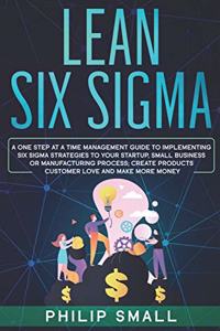 Lean Six Sigma: A One Step At A Time Management Guide to Implementing Six Sigma Strategies to your Startup, Small Business Or Manufacturing Process. Create Products