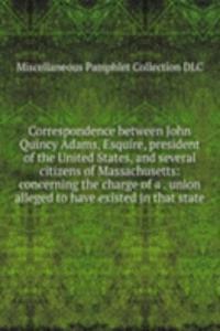Correspondence between John Quincy Adams, Esquire, president of the United States, and several citizens of Massachusetts: concerning the charge of a . union alleged to have existed in that state
