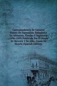 Correspondencia De Gutierre Gomez De Fuensalida, Embajador En Alemania, Flandes E Inglaterra (1496-1509) Publicada Por El Duque De Berwick Y De Alba, Conde De Siruela (Spanish Edition)