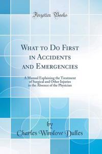 What to Do First in Accidents and Emergencies: A Manual Explaining the Treatment of Surgical and Other Injuries in the Absence of the Physician (Classic Reprint)