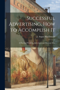 Successful Advertising, How to Accomplish it; A Practical Work for Advertisers and Business Men