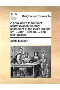 A Persuasive to Frequent Communion in the Holy Sacrement of the Lord's Supper. by ... John Tillotson, ... the Sixth Edition.