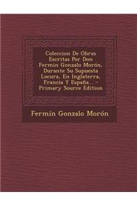 Coleccion de Obras Escritas Por Don Fermin Gonzalo Moron, Durante Su Supuesta Locura, En Inglaterra, Francia y Espana... - Primary Source Edition