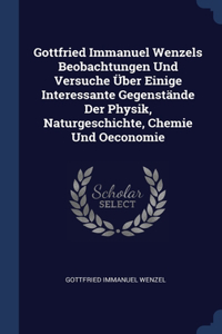 Gottfried Immanuel Wenzels Beobachtungen Und Versuche Über Einige Interessante Gegenstände Der Physik, Naturgeschichte, Chemie Und Oeconomie