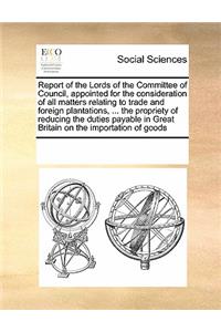 Report of the Lords of the Committee of Council, Appointed for the Consideration of All Matters Relating to Trade and Foreign Plantations, ... the Propriety of Reducing the Duties Payable in Great Britain on the Importation of Goods