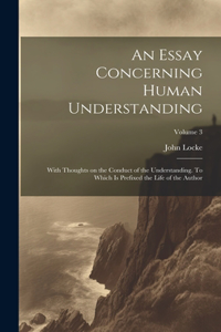 Essay Concerning Human Understanding; With Thoughts on the Conduct of the Understanding. To Which is Prefixed the Life of the Author; Volume 3