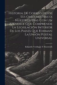 Historia De Correo Desde Sus Orígenes Hasta Nuestros Días Con Un Apendice Que Comprende La Legislación Interior De Los Paises Que Forman La Unión Postal Universal