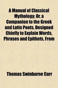 A Manual of Classical Mythology; Or, a Companion to the Greek and Latin Poets, Designed Chiefly to Explain Words, Phrases and Epithets, from