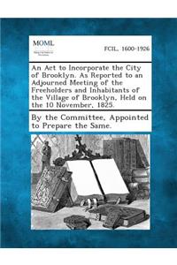 ACT to Incorporate the City of Brooklyn. as Reported to an Adjourned Meeting of the Freeholders and Inhabitants of the Village of Brooklyn, Held O