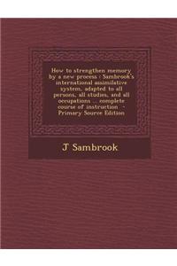 How to Strengthen Memory by a New Process: Sambrook's International Assimilative System, Adapted to All Persons, All Studies, and All Occupations ...
