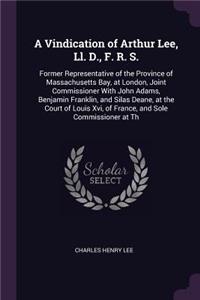 A Vindication of Arthur Lee, Ll. D., F. R. S.: Former Representative of the Province of Massachusetts Bay, at London, Joint Commissioner With John Adams, Benjamin Franklin, and Silas Deane, at th