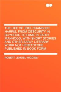 The Life of Joel Chandler Harris, from Obscurity in Boyhood to Fame in Early Manhood, with Short Stories and Other Early Literary Work Not Heretofore Published in Book Form