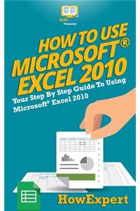 How to Use Microsoft Excel 2010: Your Step-By-Step Guide to Using Microsoft Excel 2010