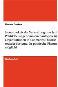 Steuerbarkeit der Verwaltung durch die Politik bei angenommener Autopoiesis von Organisationen in Luhmanns Theorie sozialer Systeme. Ist politische Planung möglich?