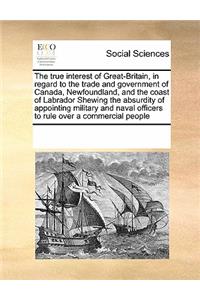 The True Interest of Great-Britain, in Regard to the Trade and Government of Canada, Newfoundland, and the Coast of Labrador Shewing the Absurdity of Appointing Military and Naval Officers to Rule Over a Commercial People