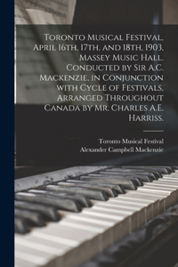 Toronto Musical Festival, April 16th, 17th, and 18th, 1903, Massey Music Hall. Conducted by Sir A.C. Mackenzie, in Conjunction With Cycle of Festivals, Arranged Throughout Canada by Mr. Charles A.E. Harriss.