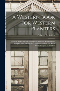 Western Book for Western Planters; Practical Instruction for Propagating, Planting, Growing and Caring for Fruit, Shade and Ornamental Trees and Small Fruits Adapted to the West