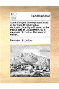 Some Thoughts on the Present State of Our Trade to India; With a Dedication, Humbly Addressed to the Freeholders of Great-Britain. by a Merchant of London. the Second Edition.