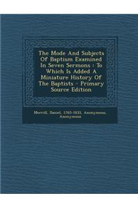 The Mode and Subjects of Baptism Examined in Seven Sermons: To Which Is Added a Miniature History of the Baptists - Primary Source Edition