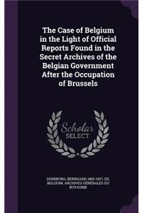 The Case of Belgium in the Light of Official Reports Found in the Secret Archives of the Belgian Government After the Occupation of Brussels