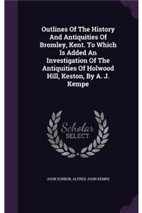 Outlines Of The History And Antiquities Of Bromley, Kent. To Which Is Added An Investigation Of The Antiquities Of Holwood Hill, Keston, By A. J. Kempe