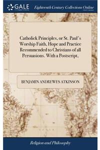 Catholick Principles, or St. Paul's Worship Faith, Hope and Practice Recommended to Christians of All Persuasions. with a Postscript,