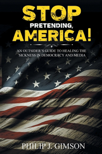 STOP PRETENDING, AMERICA! An outsider's guide to healing the sickness in democracy and media