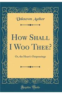 How Shall I Woo Thee?: Or, the Heart's Outpourings (Classic Reprint)