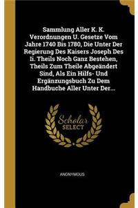 Sammlung Aller K. K. Verordnungen U. Gesetze Vom Jahre 1740 Bis 1780, Die Unter Der Regierung Des Kaisers Joseph Des Ii. Theils Noch Ganz Bestehen, Theils Zum Theile Abgeändert Sind, Als Ein Hilfs- Und Ergänzungsbuch Zu Dem Handbuche Aller Unter De