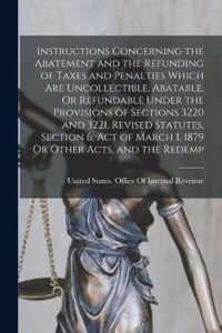 Instructions Concerning the Abatement and the Refunding of Taxes and Penalties Which Are Uncollectible, Abatable, Or Refundable Under the Provisions of Sections 3220 and 3221, Revised Statutes, Section 6, Act of March 1, 1879 Or Other Acts, and the