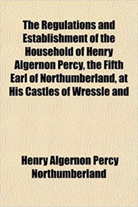 The Regulations and Establishment of the Household of Henry Algernon Percy, the Fifth Earl of Northumberland, at His Castles of Wressle and