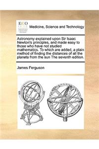 Astronomy Explained Upon Sir Isaac Newton's Principles, and Made Easy to Those Who Have Not Studied Mathematics. to Which Are Added, a Plain Method of Finding the Distances of All the Planets from the Sun the Seventh Edition.