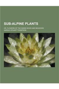 Sub-Alpine Plants; Or, Flowers of the Swiss Wood and Meadows