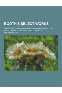 Booth's Select Works; Consisting of Glad Tidings to Perishing Sinners; The Reign of Grace; And Death of Legal Hope