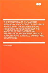 The Extinction of the Ancient Hierarchy, an Account of the Death in Prison of the Eleven Bishops Honoured at Rome Amongst the Martyrs of the Elizabethan Persecution; Archbishop Heath of York, Bishops Tunstall, Bonner and Companions