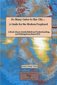 So Many Gates to the City... A Guide for the Modern Perplexed A Book About Jewish Belief and Understanding, and Making Some Sense Of It