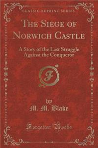 The Siege of Norwich Castle: A Story of the Last Struggle Against the Conqueror (Classic Reprint)