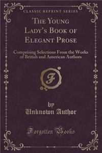 The Young Lady's Book of Elegant Prose: Comprising Selections from the Works of British and American Authors (Classic Reprint)