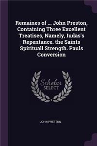 Remaines of ... John Preston, Containing Three Excellent Treatises, Namely, Iudas's Repentance. the Saints Spirituall Strength. Pauls Conversion