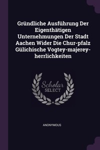 Gründliche Ausführung Der Eigenthätigen Unternehmungen Der Stadt Aachen Wider Die Chur-pfalz Gülichische Vogtey-majerey-herrlichkeiten