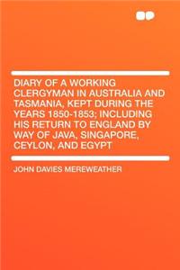 Diary of a Working Clergyman in Australia and Tasmania, Kept During the Years 1850-1853; Including His Return to England by Way of Java, Singapore, Ce