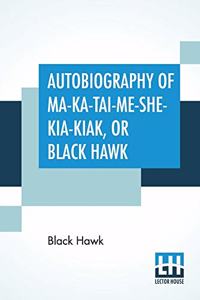 Autobiography Of Ma-Ka-Tai-Me-She-Kia-Kiak, Or Black Hawk: Embracing The Traditions Of His Nation, Various Wars In Which He Has Been Engaged, And His Account Of The Cause And General History Of The Black Haw